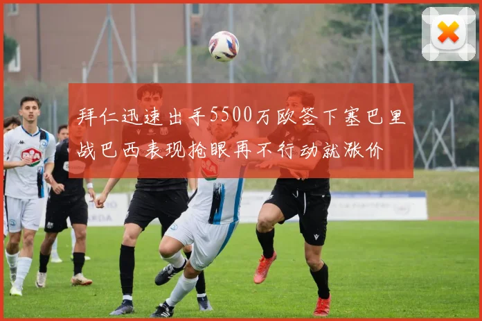 拜仁迅速出手5500万欧签下塞巴里战巴西表现抢眼再不行动就涨价