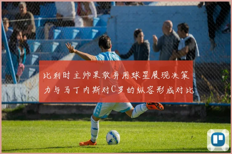 比利时主帅果敢弃用球星展现决策力与马丁内斯对C罗的纵容形成对比