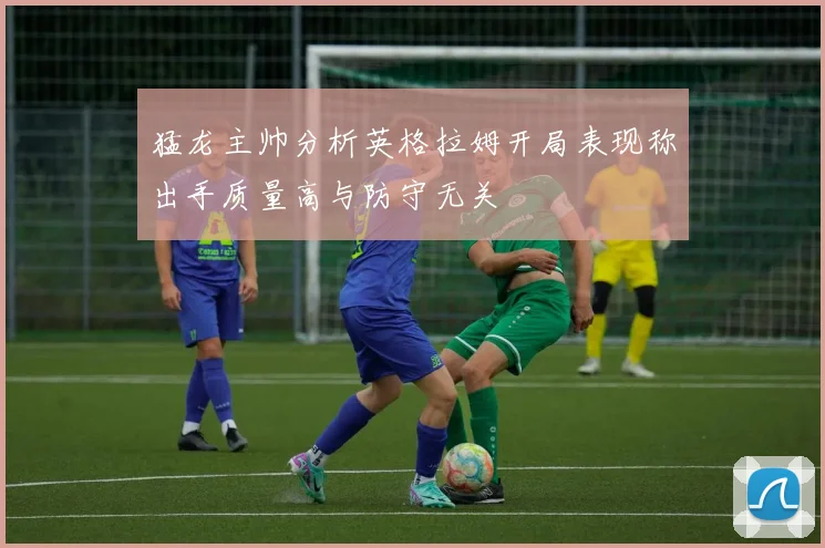 猛龙主帅分析英格拉姆开局表现称出手质量高与防守无关