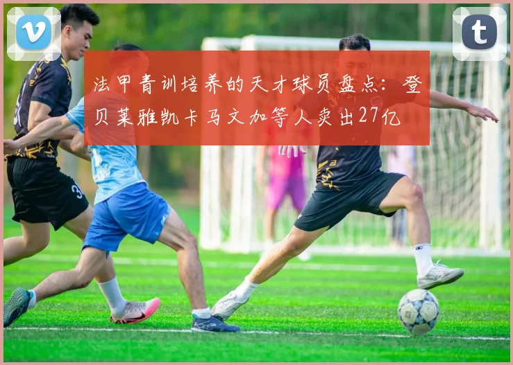 法甲青训培养的天才球员盘点：登贝莱雅凯卡马文加等人卖出27亿