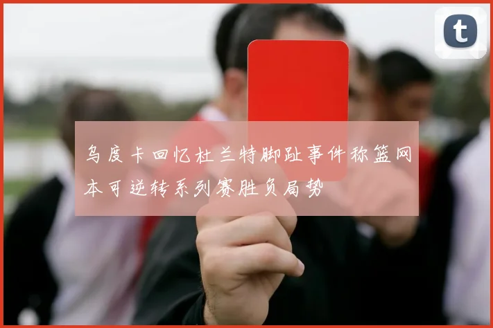 乌度卡回忆杜兰特脚趾事件称篮网本可逆转系列赛胜负局势