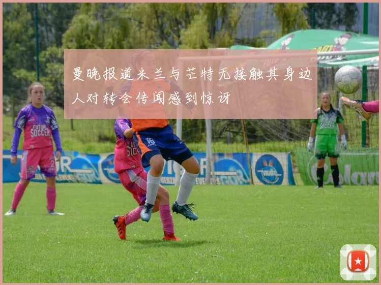 曼晚报道米兰与芒特无接触其身边人对转会传闻感到惊讶