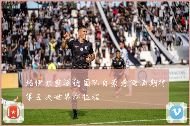 诺伊尔重返德国队自豪感满满期待第五次世界杯征程