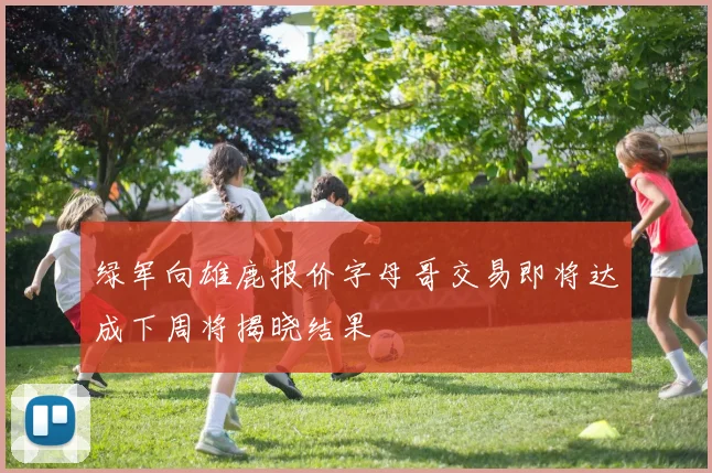 绿军向雄鹿报价字母哥交易即将达成下周将揭晓结果