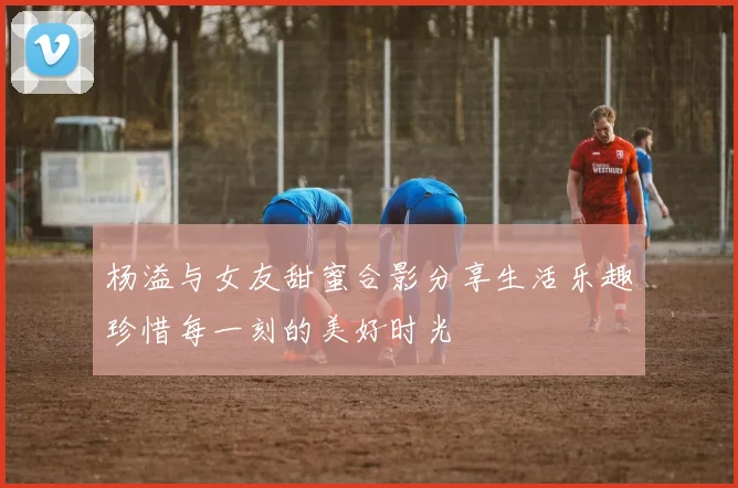 杨溢与女友甜蜜合影分享生活乐趣珍惜每一刻的美好时光