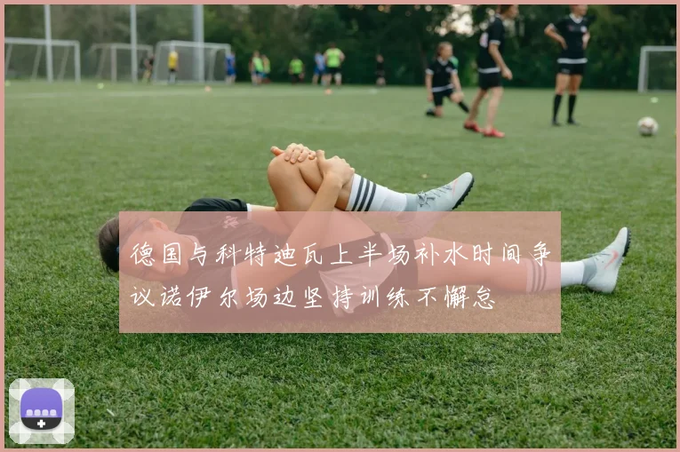 德国与科特迪瓦上半场补水时间争议诺伊尔场边坚持训练不懈怠
