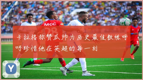 卡拉格称赞瓜帅为历史最佳教练呼吁珍惜他在英超的每一刻