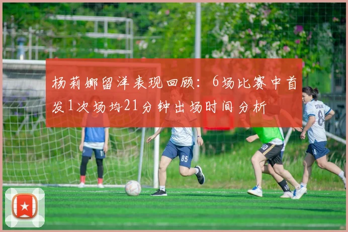 杨莉娜留洋表现回顾：6场比赛中首发1次场均21分钟出场时间分析