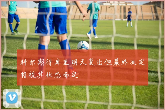 科尔期待库里明天复出但最终决定将视其状态而定