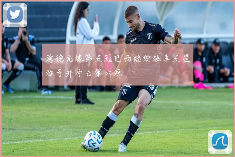 意德无缘第五冠巴西继续独享五星称号并冲击第六冠