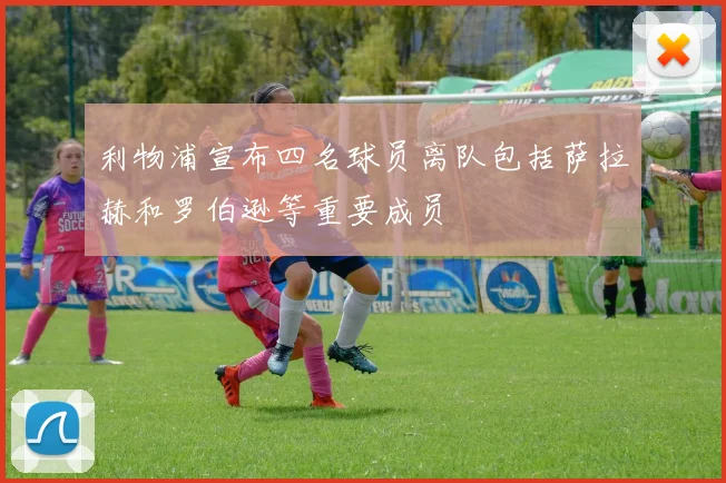 利物浦宣布四名球员离队包括萨拉赫和罗伯逊等重要成员