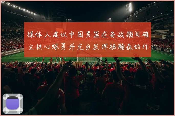 媒体人建议中国男篮在备战期间确立核心球员并充分发挥杨瀚森的作用