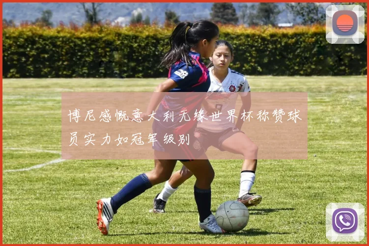 博尼感慨意大利无缘世界杯称赞球员实力如冠军级别